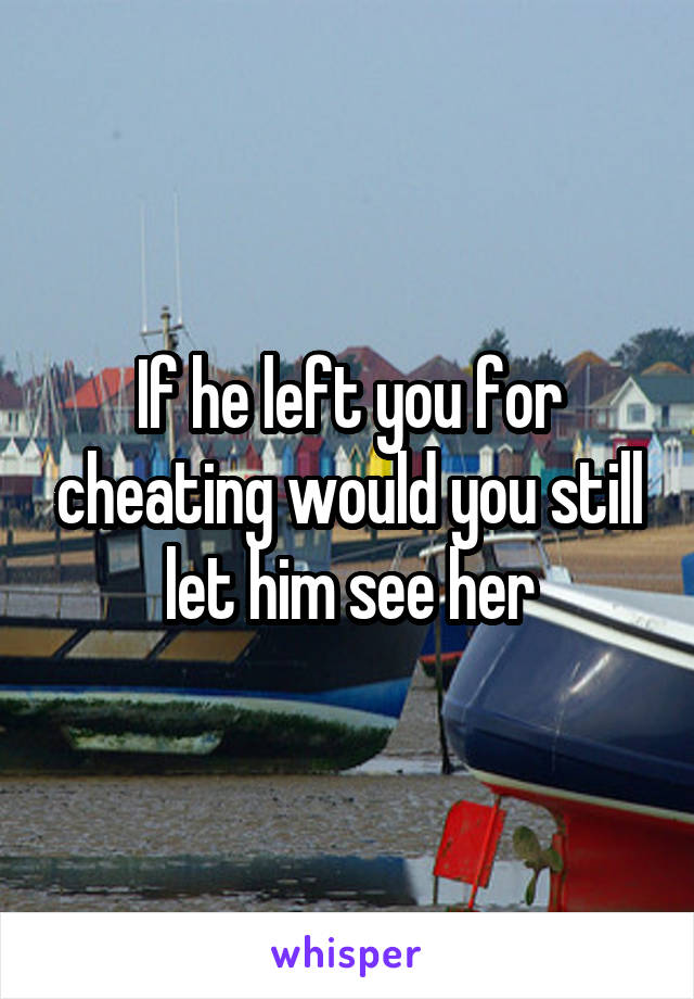 If he left you for cheating would you still let him see her