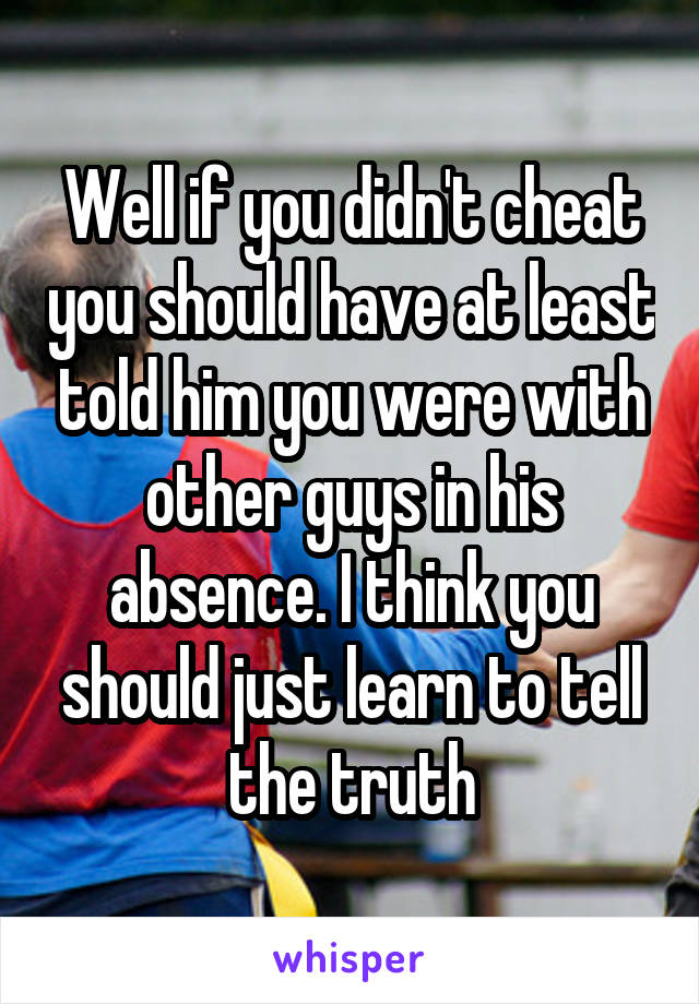 Well if you didn't cheat you should have at least told him you were with other guys in his absence. I think you should just learn to tell the truth