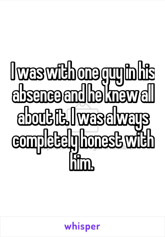 I was with one guy in his absence and he knew all about it. I was always completely honest with him. 