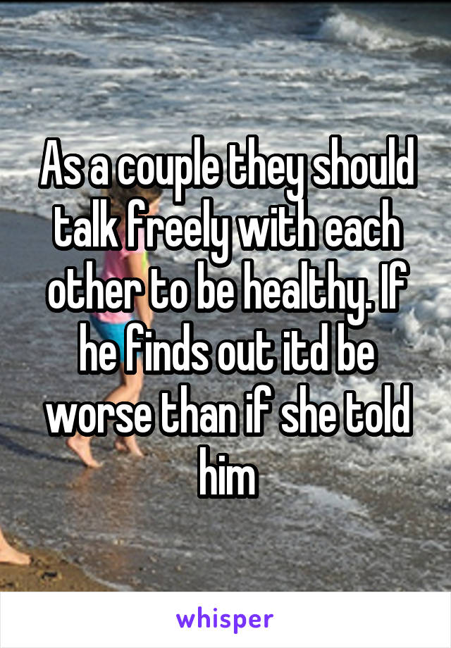 As a couple they should talk freely with each other to be healthy. If he finds out itd be worse than if she told him