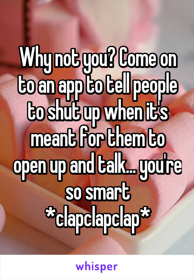 Why not you? Come on to an app to tell people to shut up when it's meant for them to open up and talk... you're so smart *clapclapclap*