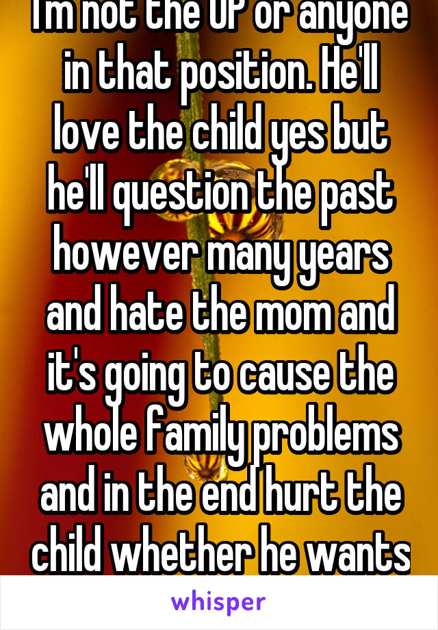 I'm not the OP or anyone in that position. He'll love the child yes but he'll question the past however many years and hate the mom and it's going to cause the whole family problems and in the end hurt the child whether he wants it to or not. 