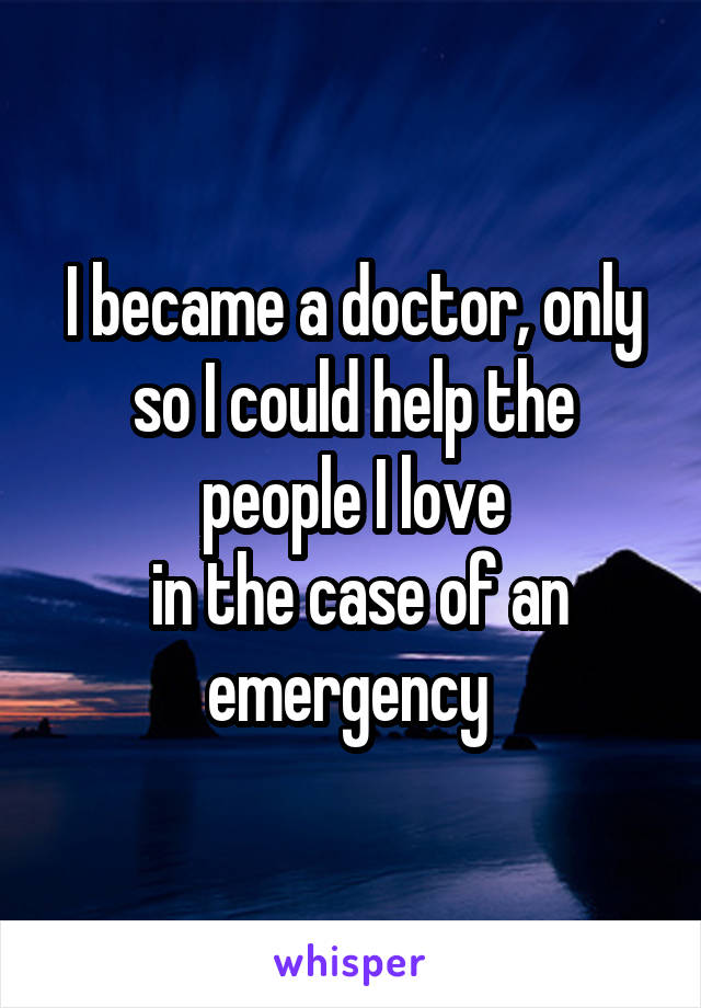 I became a doctor, only so I could help the people I love
 in the case of an emergency 