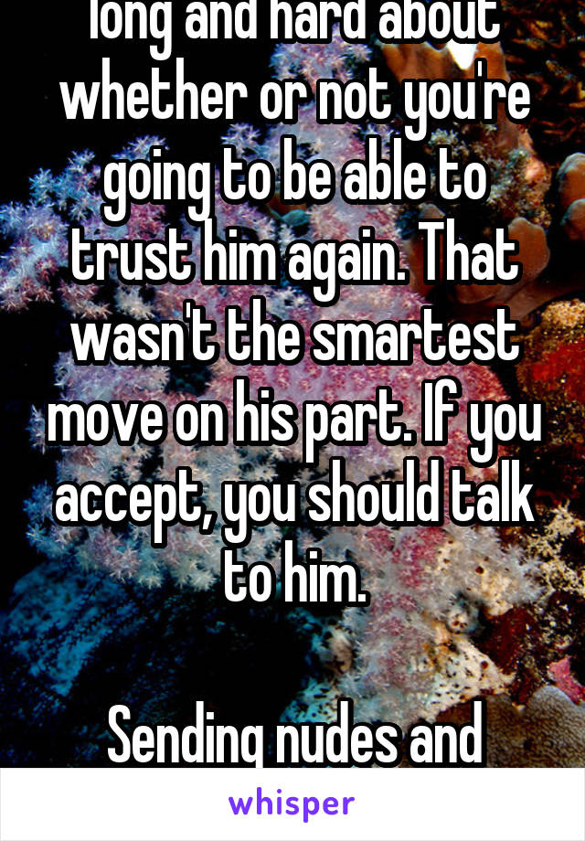 I think you should think long and hard about whether or not you're going to be able to trust him again. That wasn't the smartest move on his part. If you accept, you should talk to him.

Sending nudes and sexting to throw you off is childish.
