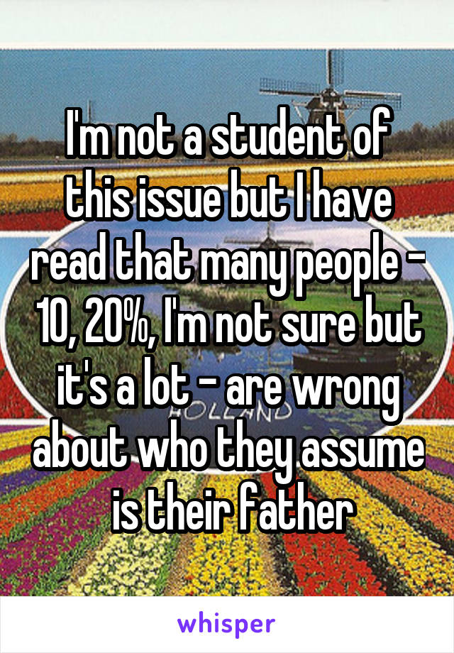 I'm not a student of this issue but I have read that many people - 10, 20%, I'm not sure but it's a lot - are wrong about who they assume  is their father