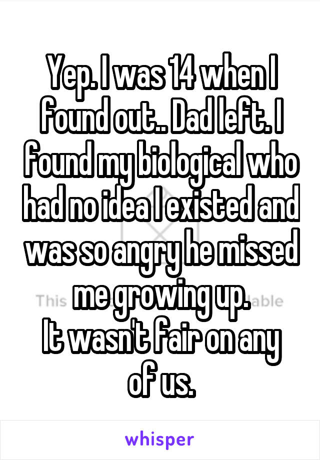 Yep. I was 14 when I found out.. Dad left. I found my biological who had no idea I existed and was so angry he missed me growing up.
It wasn't fair on any of us.