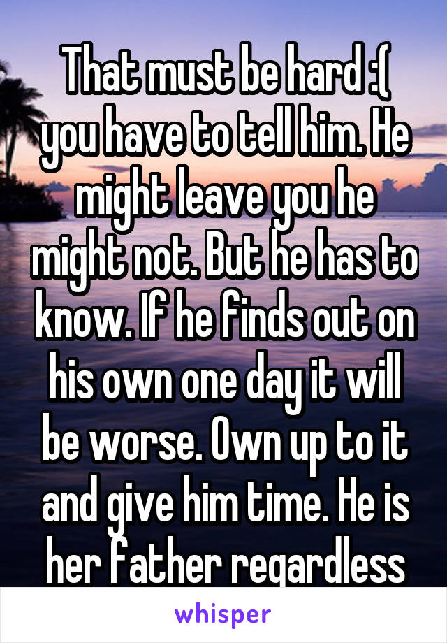 That must be hard :( you have to tell him. He might leave you he might not. But he has to know. If he finds out on his own one day it will be worse. Own up to it and give him time. He is her father regardless