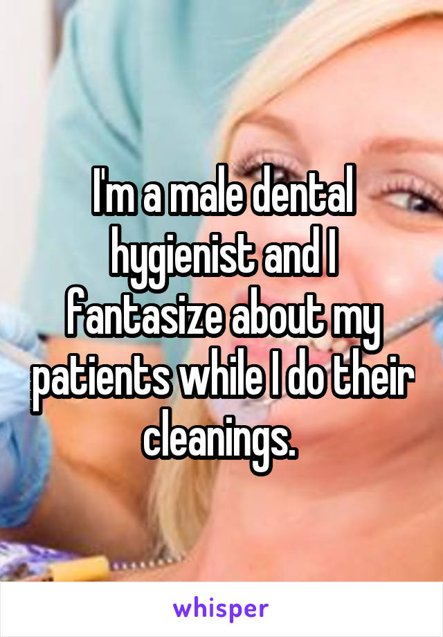I'm a male dental hygienist and I fantasize about my patients while I do their cleanings. 