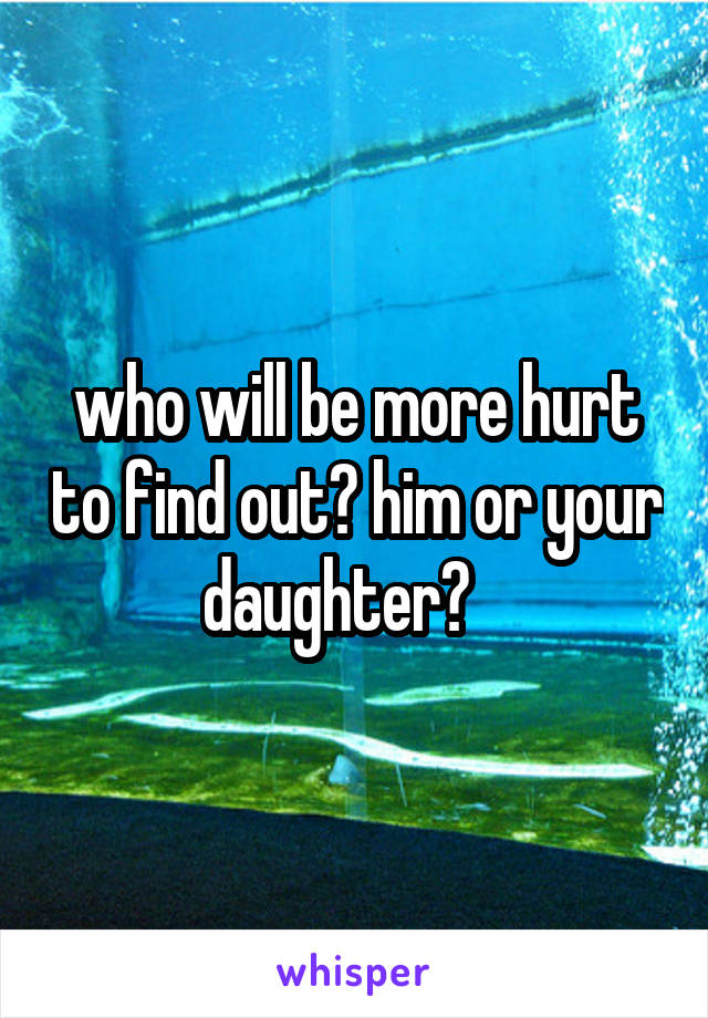 who will be more hurt to find out? him or your daughter?   