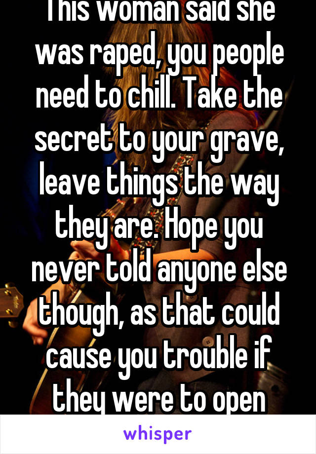 This woman said she was raped, you people need to chill. Take the secret to your grave, leave things the way they are. Hope you never told anyone else though, as that could cause you trouble if they were to open their mouth.   