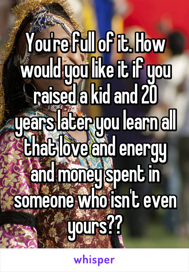 You're full of it. How would you like it if you raised a kid and 20 years later you learn all that love and energy and money spent in someone who isn't even yours??