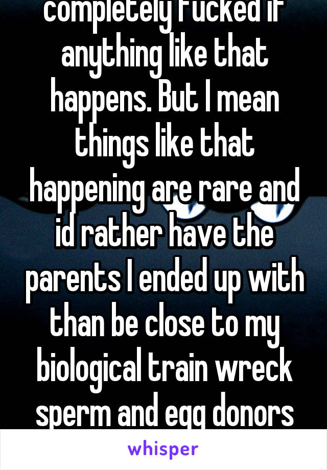 I understand I will be completely fucked if anything like that happens. But I mean things like that happening are rare and id rather have the parents I ended up with than be close to my biological train wreck sperm and egg donors for a "what if" medical situation. 