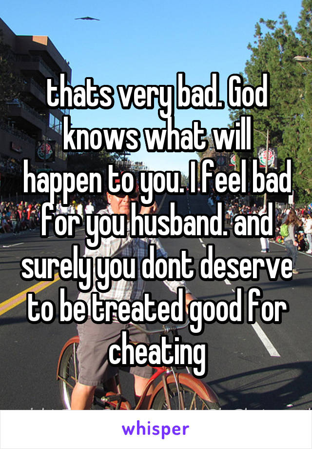 thats very bad. God knows what will happen to you. I feel bad for you husband. and surely you dont deserve to be treated good for cheating