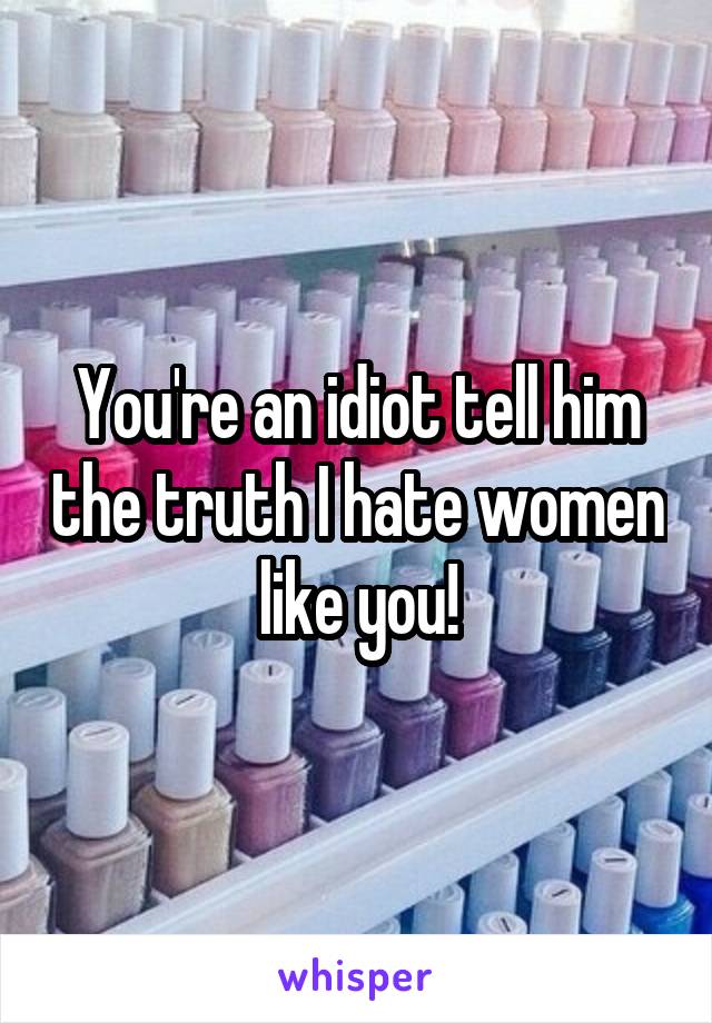 You're an idiot tell him the truth I hate women like you!