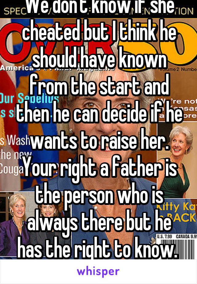 We don't know if she cheated but I think he should have known from the start and then he can decide if he wants to raise her. Your right a father is the person who is always there but he has the right to know. 
