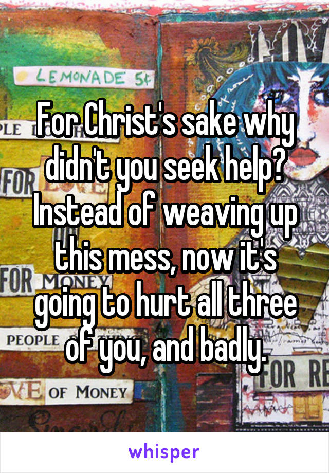 For Christ's sake why didn't you seek help? Instead of weaving up this mess, now it's going to hurt all three of you, and badly.