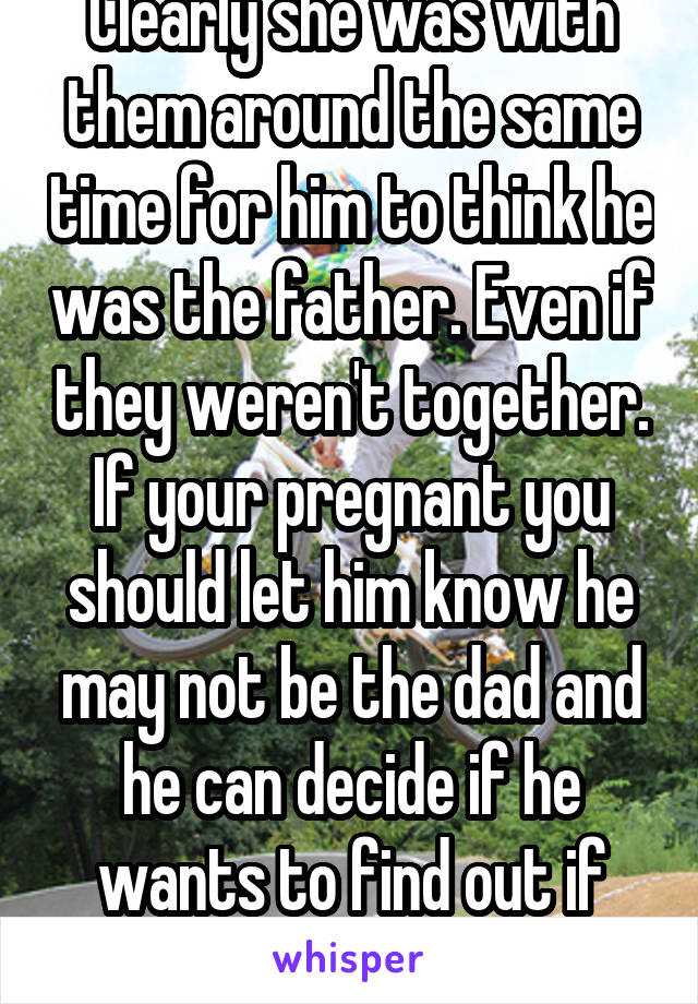 Clearly she was with them around the same time for him to think he was the father. Even if they weren't together. If your pregnant you should let him know he may not be the dad and he can decide if he wants to find out if the baby is his. 