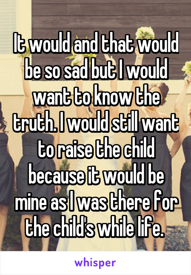 It would and that would be so sad but I would want to know the truth. I would still want to raise the child because it would be mine as I was there for the child's while life. 