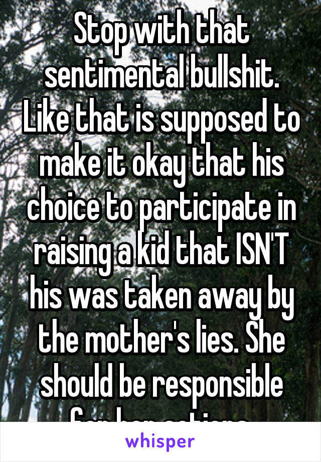 Stop with that sentimental bullshit. Like that is supposed to make it okay that his choice to participate in raising a kid that ISN'T his was taken away by the mother's lies. She should be responsible for her actions.