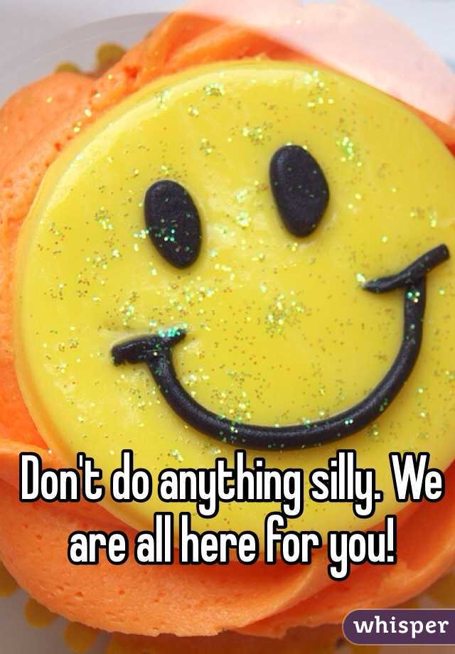 Don't do anything silly. We are all here for you!