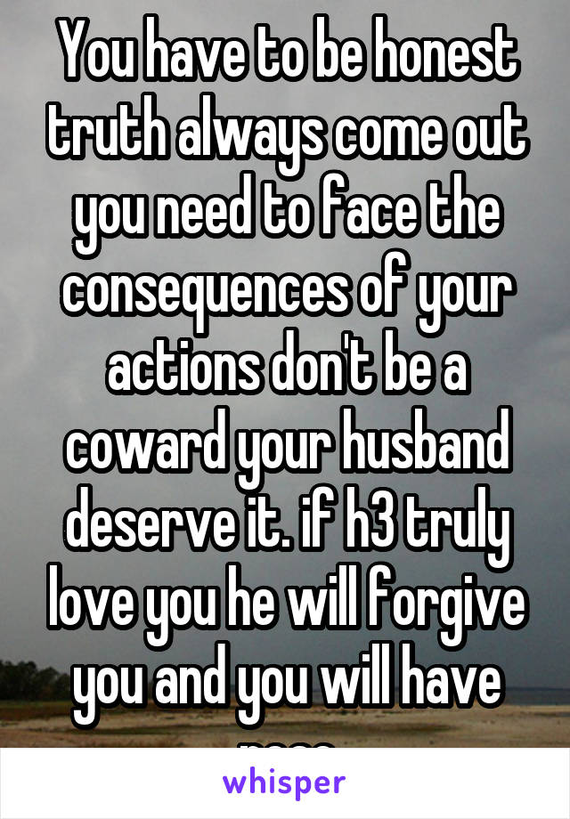 You have to be honest truth always come out you need to face the consequences of your actions don't be a coward your husband deserve it. if h3 truly love you he will forgive you and you will have peac