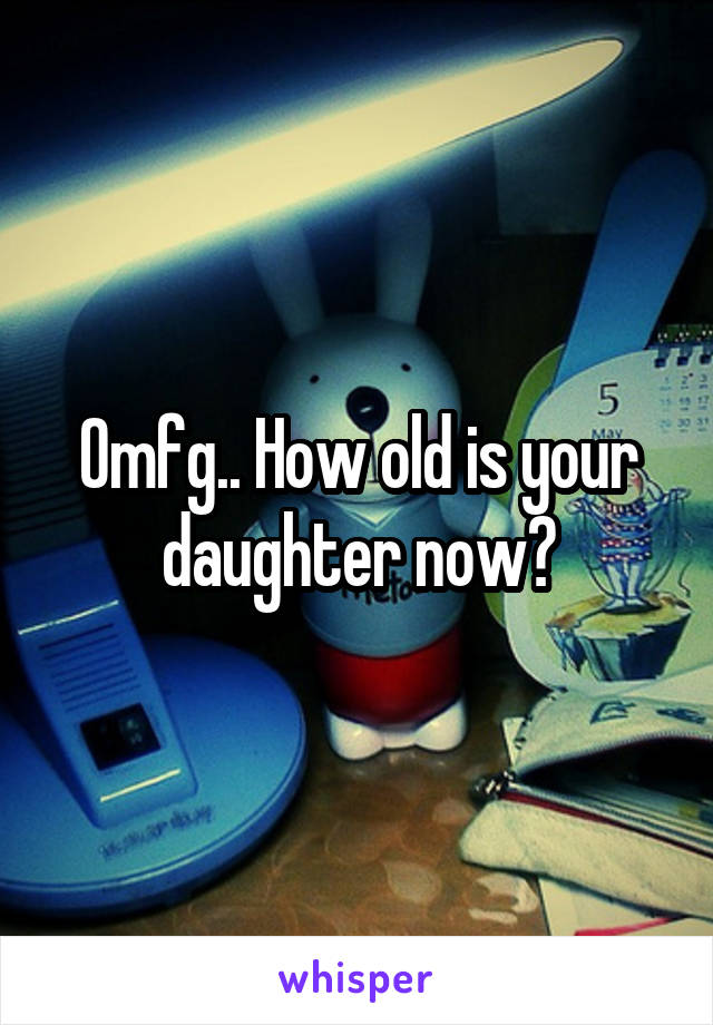 Omfg.. How old is your daughter now?