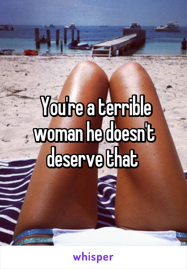  You're a terrible woman he doesn't deserve that 