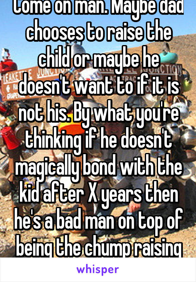 Come on man. Maybe dad chooses to raise the child or maybe he doesn't want to if it is not his. By what you're thinking if he doesn't magically bond with the kid after X years then he's a bad man on top of being the chump raising another man's baby!