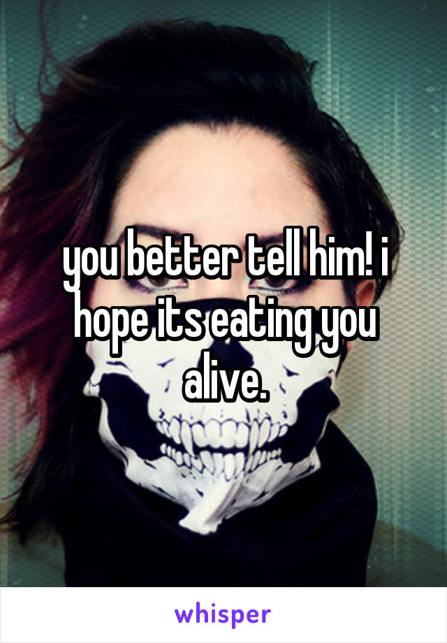 you better tell him! i hope its eating you alive.