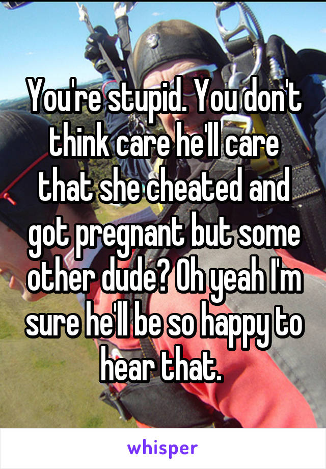 You're stupid. You don't think care he'll care that she cheated and got pregnant but some other dude? Oh yeah I'm sure he'll be so happy to hear that. 