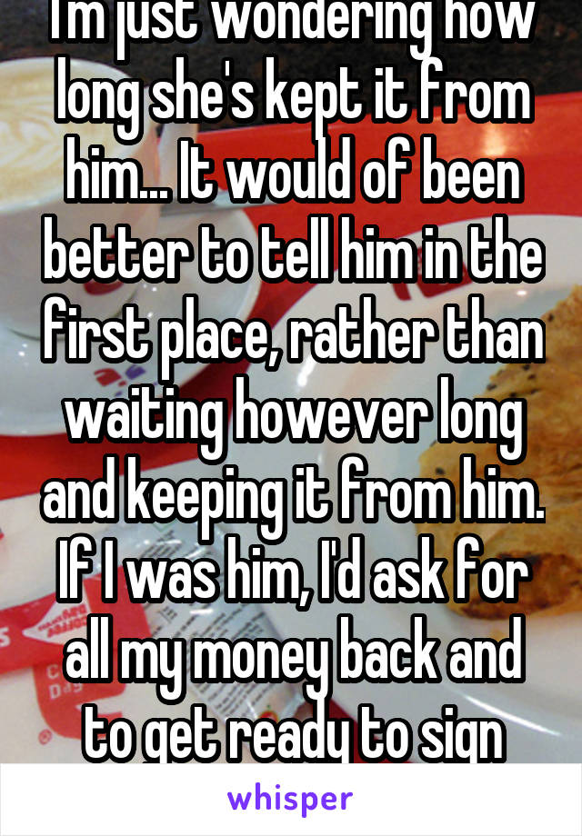 I'm just wondering how long she's kept it from him... It would of been better to tell him in the first place, rather than waiting however long and keeping it from him. If I was him, I'd ask for all my money back and to get ready to sign papers.