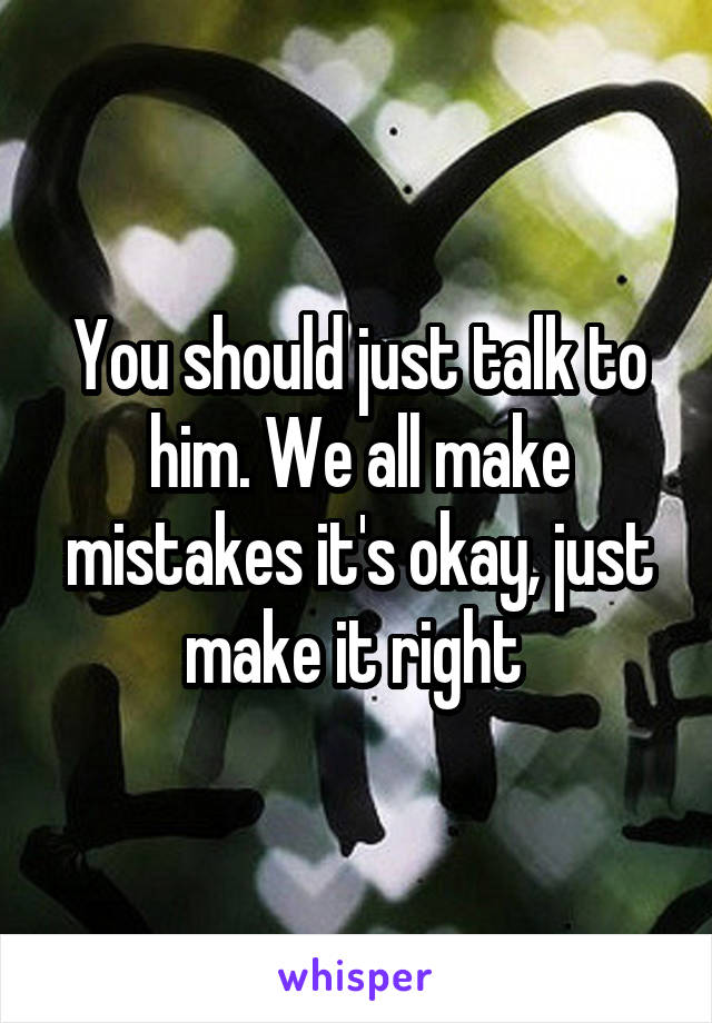 You should just talk to him. We all make mistakes it's okay, just make it right 