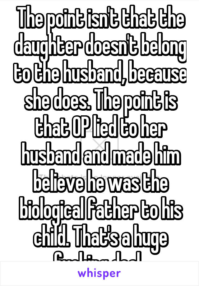 The point isn't that the daughter doesn't belong to the husband, because she does. The point is that OP lied to her husband and made him believe he was the biological father to his child. That's a huge fucking deal. 