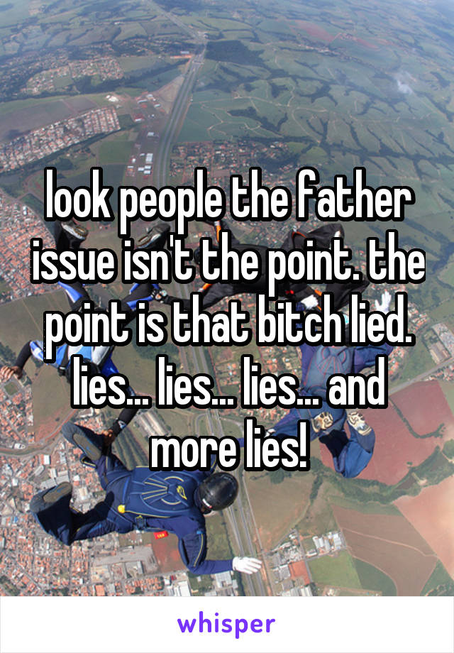 look people the father issue isn't the point. the point is that bitch lied. lies... lies... lies... and more lies!