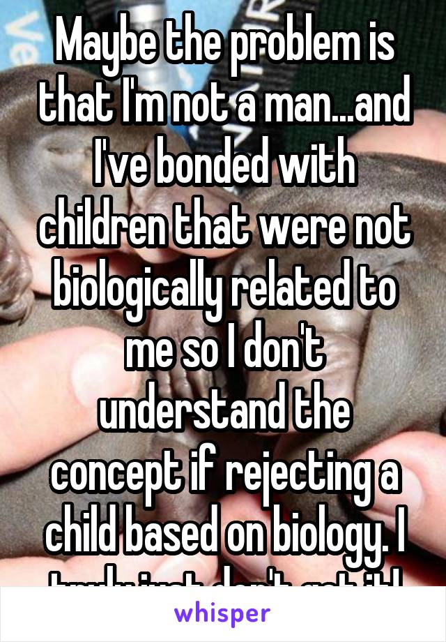 Maybe the problem is that I'm not a man...and I've bonded with children that were not biologically related to me so I don't understand the concept if rejecting a child based on biology. I truly just don't get it!