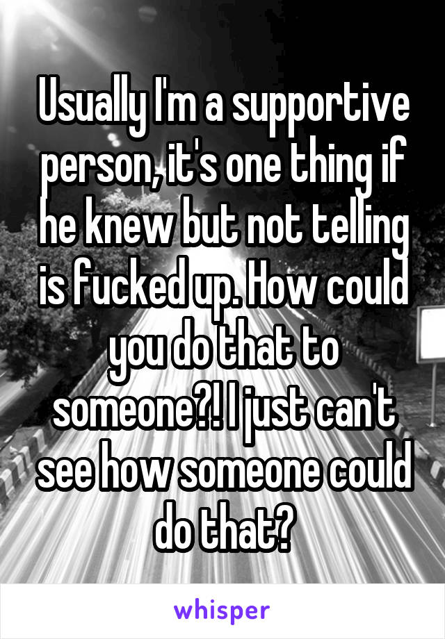 Usually I'm a supportive person, it's one thing if he knew but not telling is fucked up. How could you do that to someone?! I just can't see how someone could do that?