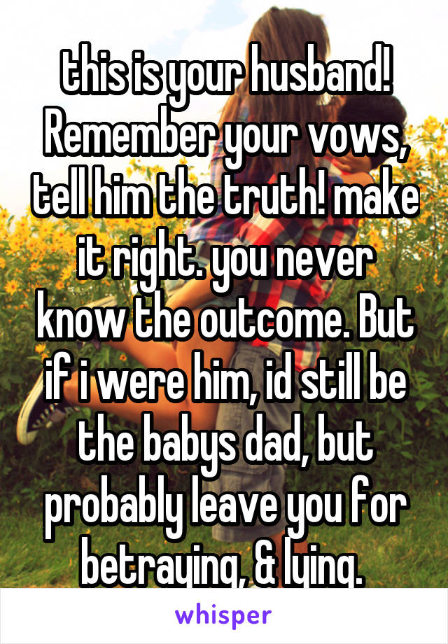 this is your husband! Remember your vows, tell him the truth! make it right. you never know the outcome. But if i were him, id still be the babys dad, but probably leave you for betraying, & lying. 