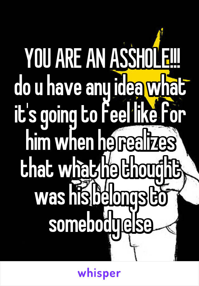  YOU ARE AN ASSHOLE!!! do u have any idea what it's going to feel like for him when he realizes that what he thought was his belongs to somebody else