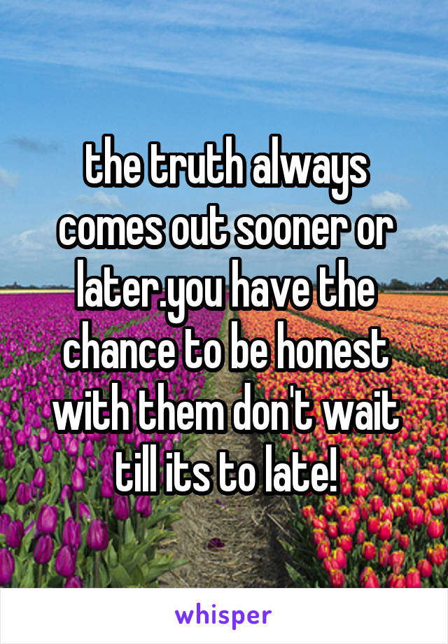 the truth always comes out sooner or later.you have the chance to be honest with them don't wait till its to late!