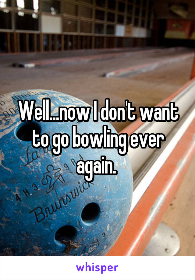 Well...now I don't want to go bowling ever again. 