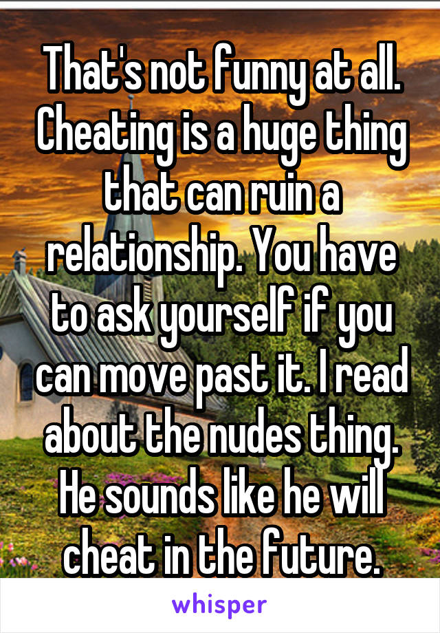 That's not funny at all. Cheating is a huge thing that can ruin a relationship. You have to ask yourself if you can move past it. I read about the nudes thing. He sounds like he will cheat in the future.