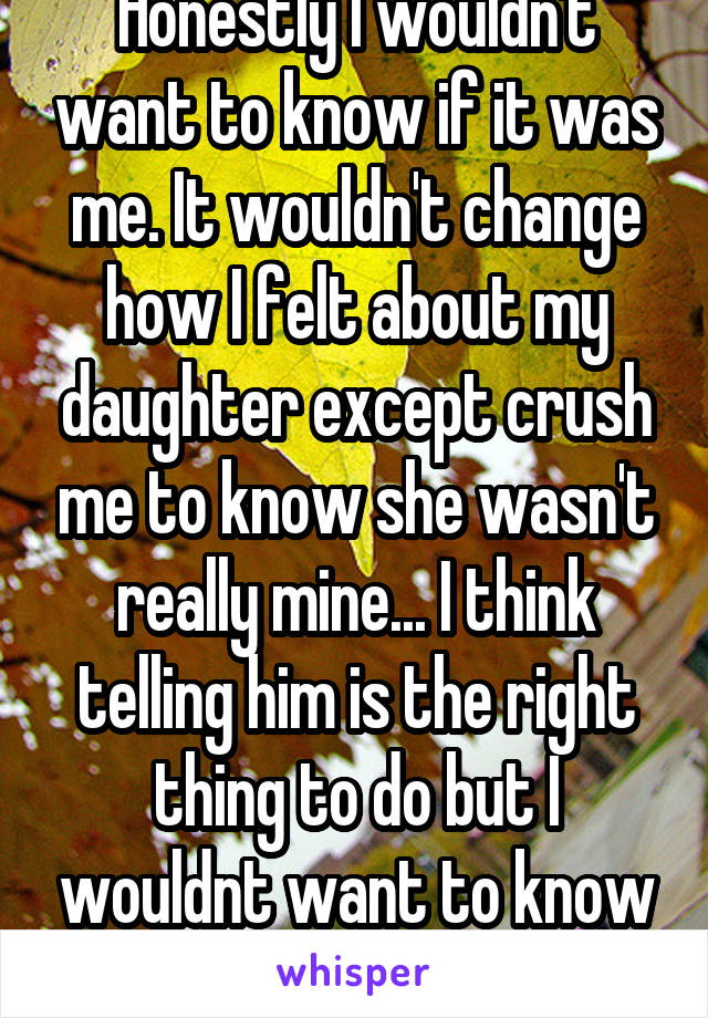 Honestly I wouldn't want to know if it was me. It wouldn't change how I felt about my daughter except crush me to know she wasn't really mine... I think telling him is the right thing to do but I wouldnt want to know personally 