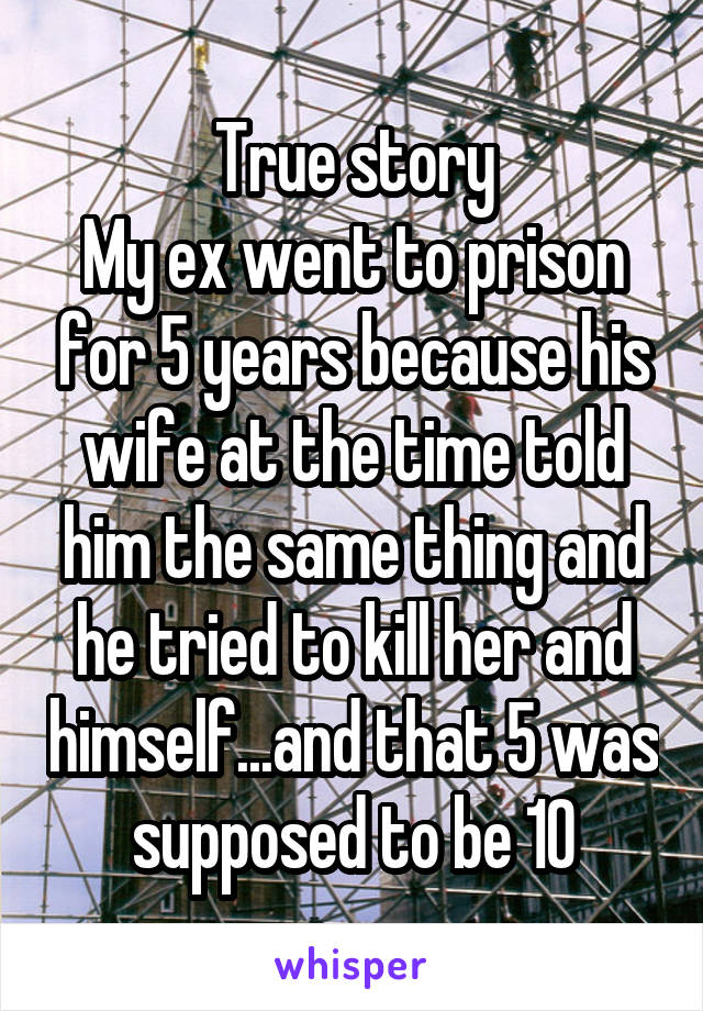 True story
My ex went to prison for 5 years because his wife at the time told him the same thing and he tried to kill her and himself...and that 5 was supposed to be 10