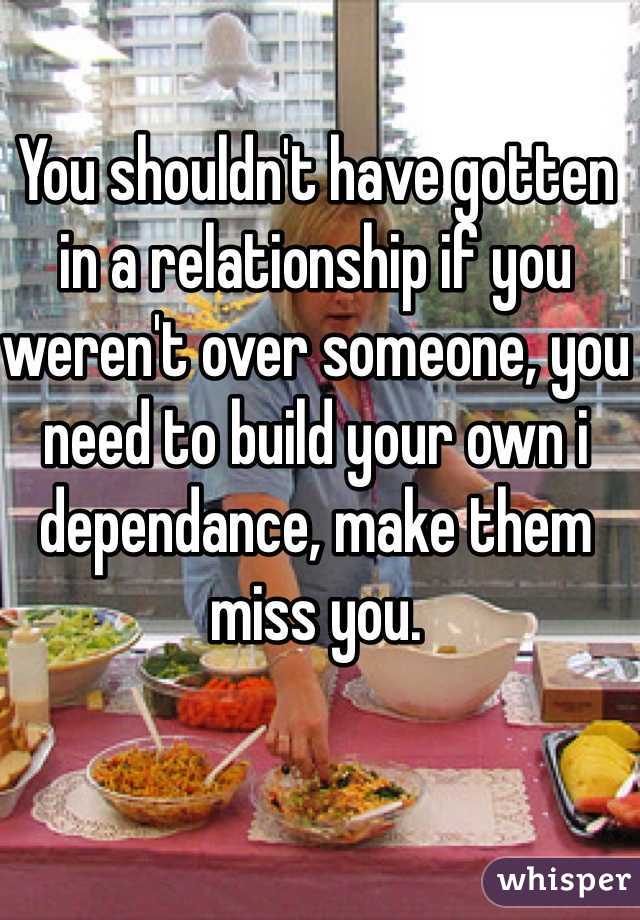 You shouldn't have gotten in a relationship if you weren't over someone, you need to build your own i dependance, make them miss you. 