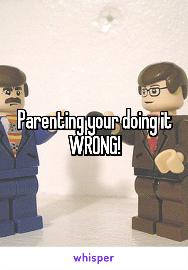 Parenting your doing it WRONG!