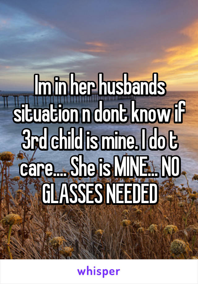 Im in her husbands situation n dont know if 3rd child is mine. I do t care.... She is MINE... NO GLASSES NEEDED