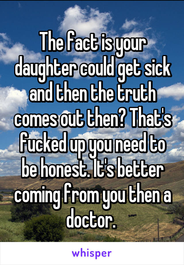 The fact is your daughter could get sick and then the truth comes out then? That's fucked up you need to be honest. It's better coming from you then a doctor. 