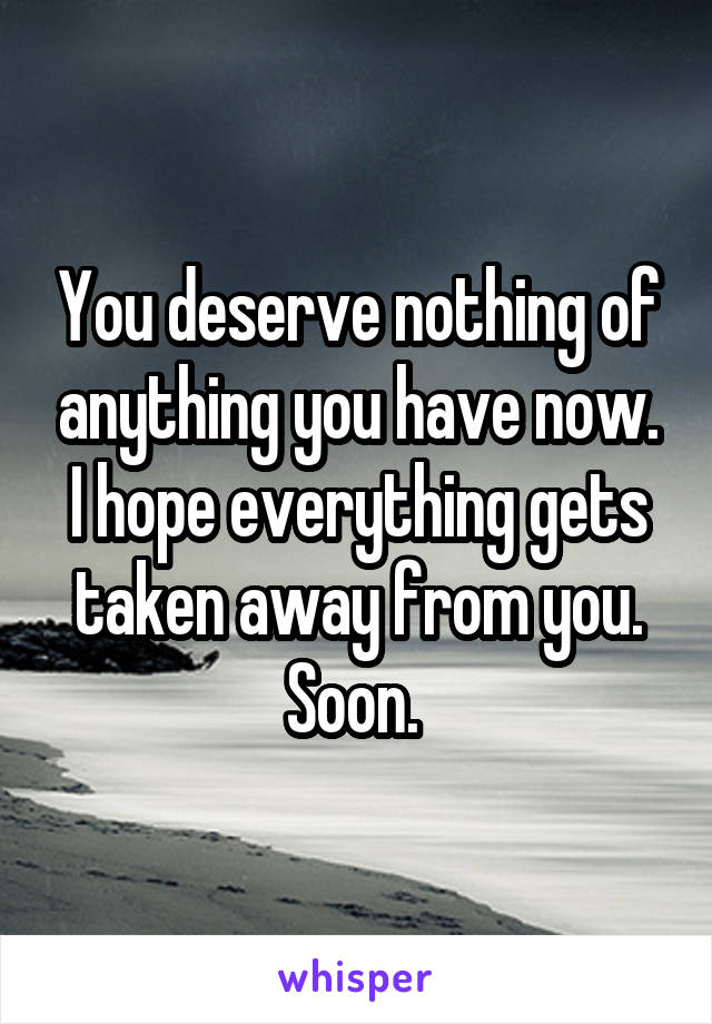 You deserve nothing of anything you have now. I hope everything gets taken away from you. Soon. 