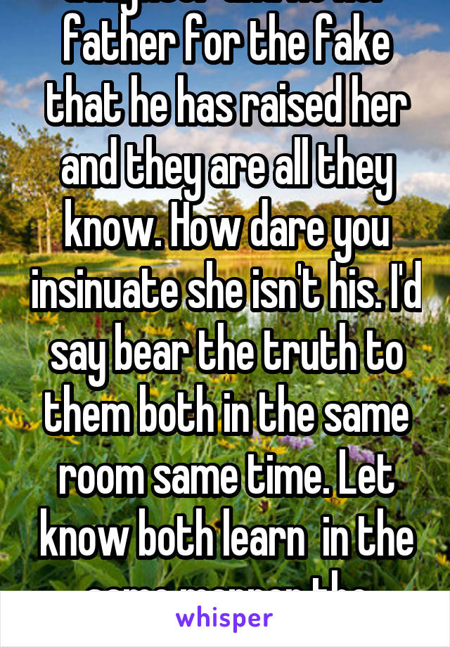 You better pray the love he has for his daughter is enough to forgive you for the betrayal of respect and honesty. FYI that little girl however old is his daughter and He her father for the fake that he has raised her and they are all they know. How dare you insinuate she isn't his. I'd say bear the truth to them both in the same room same time. Let know both learn  in the same manner the secrets you are capable of keeping from the ones you love so much. I took my mother 13 years for her to tell me the truth and about 7 before she had gained any respect back. 