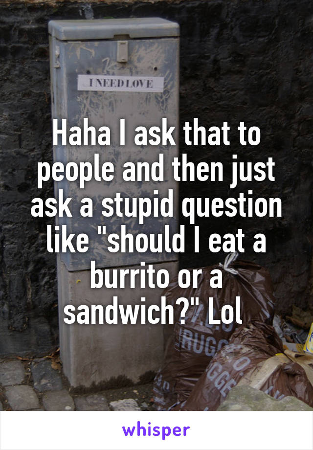 Haha I ask that to people and then just ask a stupid question like "should I eat a burrito or a sandwich?" Lol 